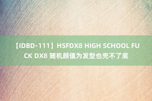 【IDBD-111】HSFDX8 HIGH SCHOOL FUCK DX8 随机颜值为发型也兜不了底