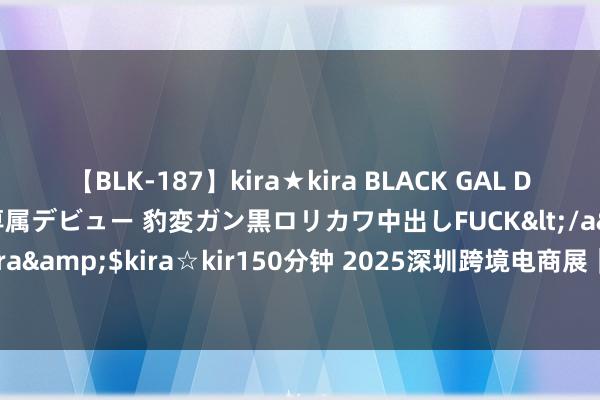 【BLK-187】kira★kira BLACK GAL DEBUT 日焼け黒ギャル専属デビュー 豹変ガン黒ロリカワ中出しFUCK</a>2014-10-19kira☆kira&$kira☆kir150分钟 2025深圳跨境电商展｜2025雨果跨境电商展（引爆出海新机遇）