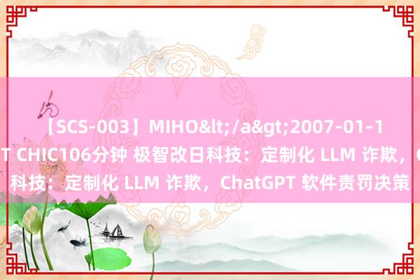 【SCS-003】MIHO</a>2007-01-10h.m.p&$SWEET CHIC106分钟 极智改日科技：定制化 LLM 诈欺，ChatGPT 软件责罚决策