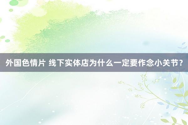 外国色情片 线下实体店为什么一定要作念小关节？