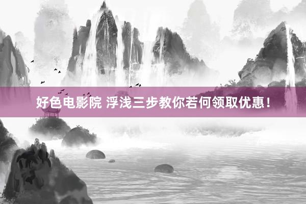 好色电影院 浮浅三步教你若何领取优惠！