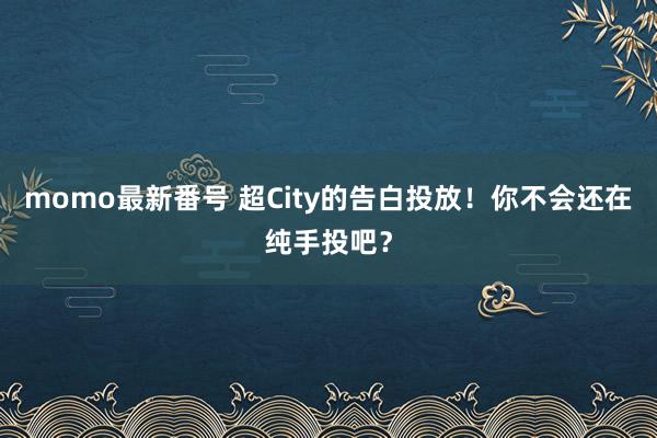 momo最新番号 超City的告白投放！你不会还在纯手投吧？