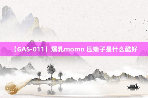 【GAS-011】爆乳momo 压端子是什么酷好