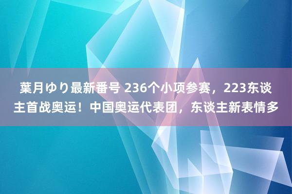 葉月ゆり最新番号 236个小项参赛，223东谈主首战奥运！中国奥运代表团，东谈主新表情多