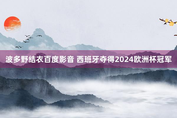 波多野结衣百度影音 西班牙夺得2024欧洲杯冠军