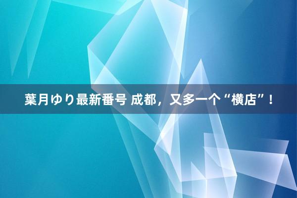 葉月ゆり最新番号 成都，又多一个“横店”！