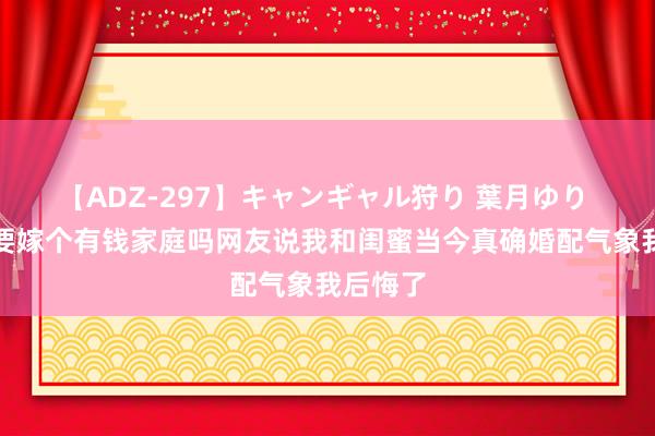 【ADZ-297】キャンギャル狩り 葉月ゆり 女孩子要嫁个有钱家庭吗网友说我和闺蜜当今真确婚配气象我后悔了