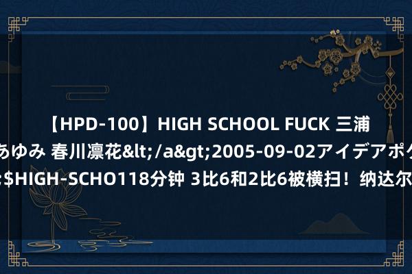 【HPD-100】HIGH SCHOOL FUCK 三浦萌 朝比奈ハル 葉月あゆみ 春川凛花</a>2005-09-02アイデアポケット&$HIGH-SCHO118分钟 3比6和2比6被横扫！纳达尔爆大冷丢冠，网友：红土之王回不来了