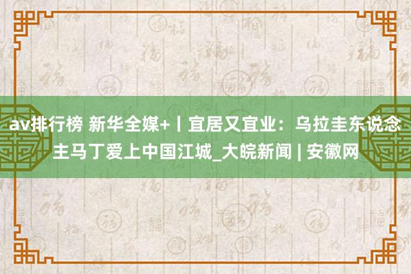 av排行榜 新华全媒+丨宜居又宜业：乌拉圭东说念主马丁爱上中国江城_大皖新闻 | 安徽网