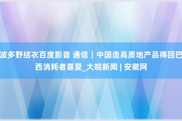 波多野结衣百度影音 通信｜中国造高质地产品得回巴西消耗者喜爱_大皖新闻 | 安徽网