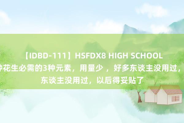 【IDBD-111】HSFDX8 HIGH SCHOOL FUCK DX8 种花生必需的3种元素，用量少 ，好多东谈主没用过，以后得妥贴了