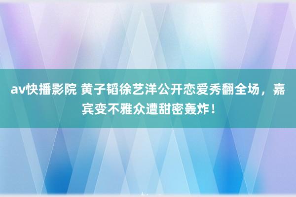 av快播影院 黄子韬徐艺洋公开恋爱秀翻全场，嘉宾变不雅众遭甜密轰炸！