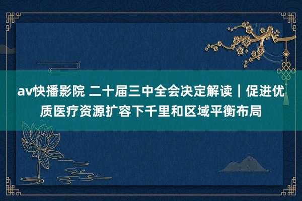 av快播影院 二十届三中全会决定解读｜促进优质医疗资源扩容下千里和区域平衡布局