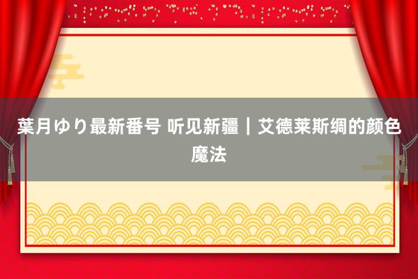 葉月ゆり最新番号 听见新疆｜艾德莱斯绸的颜色魔法