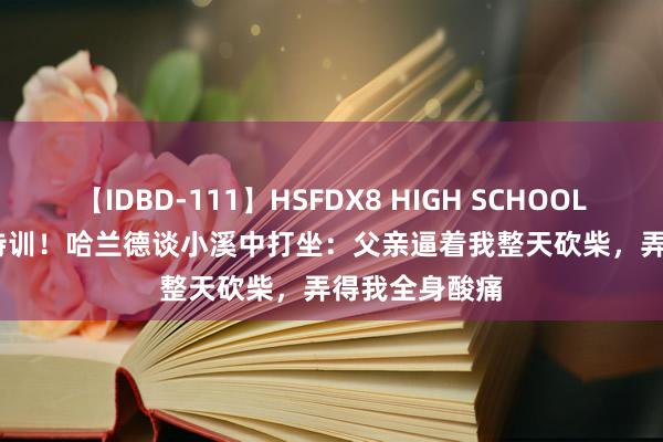 【IDBD-111】HSFDX8 HIGH SCHOOL FUCK DX8 特训！哈兰德谈小溪中打坐：父亲逼着我整天砍柴，弄得我全身酸痛