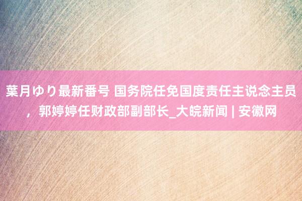 葉月ゆり最新番号 国务院任免国度责任主说念主员，郭婷婷任财政部副部长_大皖新闻 | 安徽网