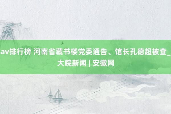 av排行榜 河南省藏书楼党委通告、馆长孔德超被查_大皖新闻 | 安徽网