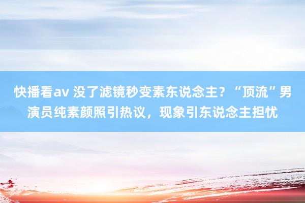 快播看av 没了滤镜秒变素东说念主？“顶流”男演员纯素颜照引热议，现象引东说念主担忧