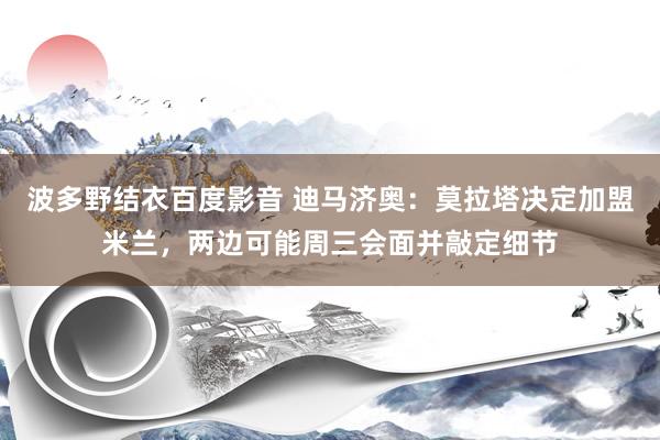 波多野结衣百度影音 迪马济奥：莫拉塔决定加盟米兰，两边可能周三会面并敲定细节