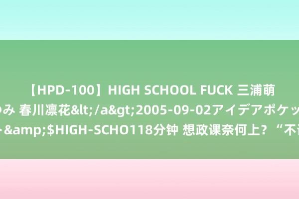 【HPD-100】HIGH SCHOOL FUCK 三浦萌 朝比奈ハル 葉月あゆみ 春川凛花</a>2005-09-02アイデアポケット&$HIGH-SCHO118分钟 想政课奈何上？“不读上千本书，教不好想政课”