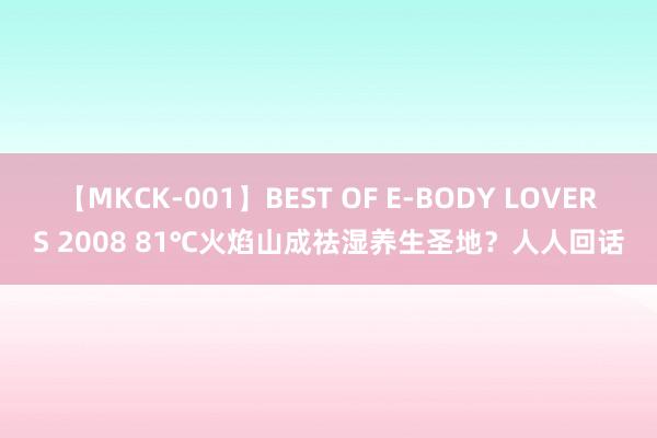 【MKCK-001】BEST OF E-BODY LOVERS 2008 81℃火焰山成祛湿养生圣地？人人回话