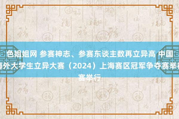 色姐姐网 参赛神志、参赛东谈主数再立异高 中国海外大学生立异大赛（2024）上海赛区冠军争夺赛举行