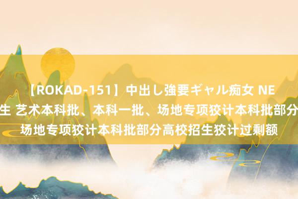 【ROKAD-151】中出し強要ギャル痴女 NEO 4時間 河南高考考生 艺术本科批、本科一批、场地专项狡计本科批部分高校招生狡计过剩额