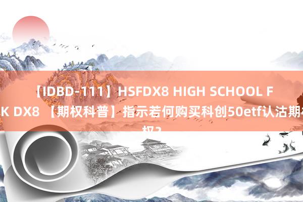 【IDBD-111】HSFDX8 HIGH SCHOOL FUCK DX8 【期权科普】指示若何购买科创50etf认沽期权？