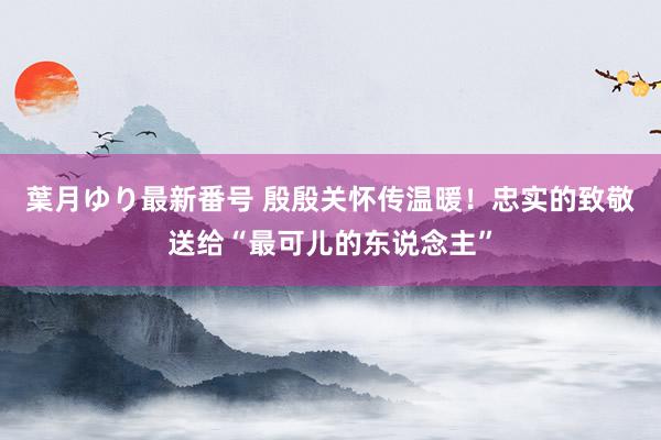 葉月ゆり最新番号 殷殷关怀传温暖！忠实的致敬送给“最可儿的东说念主”