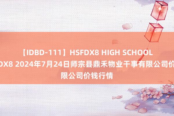 【IDBD-111】HSFDX8 HIGH SCHOOL FUCK DX8 2024年7月24日师宗县鼎禾物业干事有限公司价钱行情