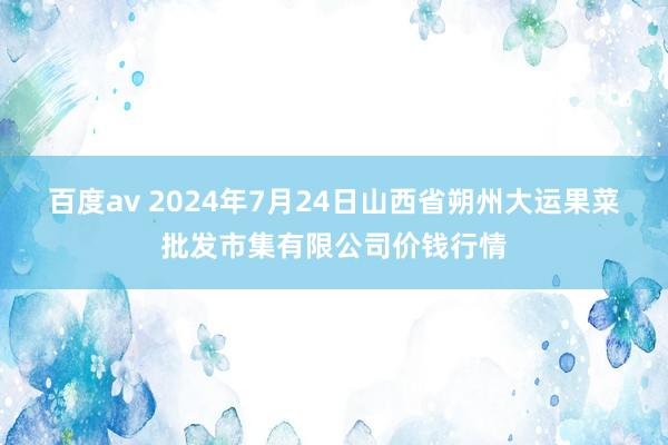 百度av 2024年7月24日山西省朔州大运果菜批发市集有限公司价钱行情