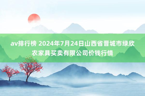 av排行榜 2024年7月24日山西省晋城市绿欣农家具买卖有限公司价钱行情