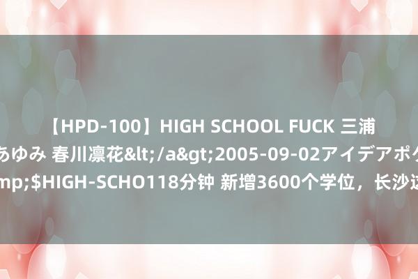 【HPD-100】HIGH SCHOOL FUCK 三浦萌 朝比奈ハル 葉月あゆみ 春川凛花</a>2005-09-02アイデアポケット&$HIGH-SCHO118分钟 新增3600个学位，长沙这个片区两所优质学校今秋开学迎新