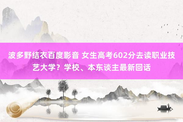 波多野结衣百度影音 女生高考602分去读职业技艺大学？学校、本东谈主最新回话