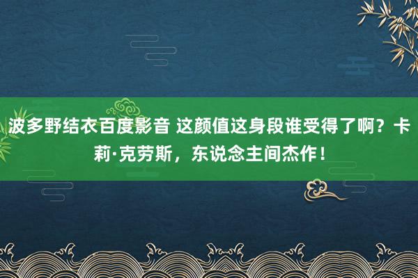 波多野结衣百度影音 这颜值这身段谁受得了啊？卡莉·克劳斯，东说念主间杰作！