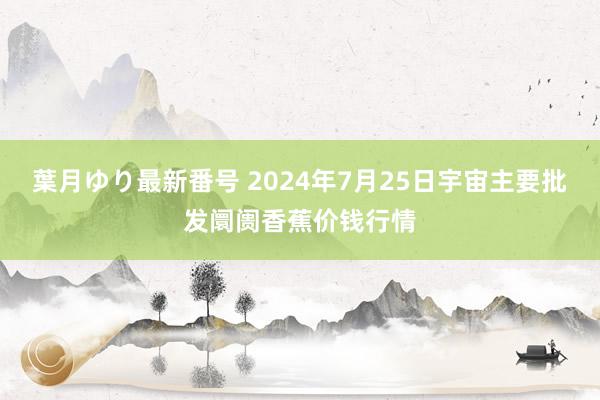 葉月ゆり最新番号 2024年7月25日宇宙主要批发阛阓香蕉价钱行情