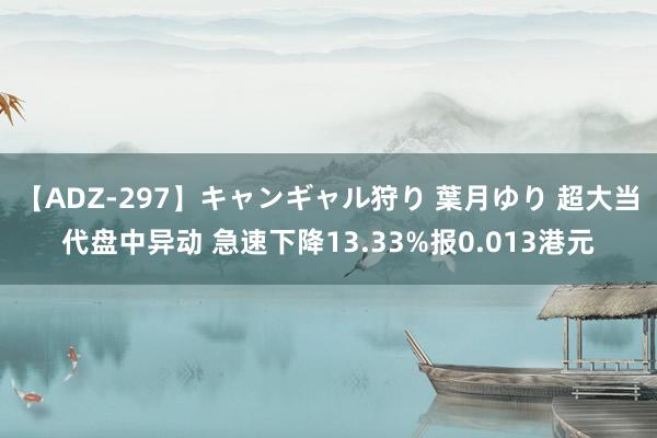 【ADZ-297】キャンギャル狩り 葉月ゆり 超大当代盘中异动 急速下降13.33%报0.013港元