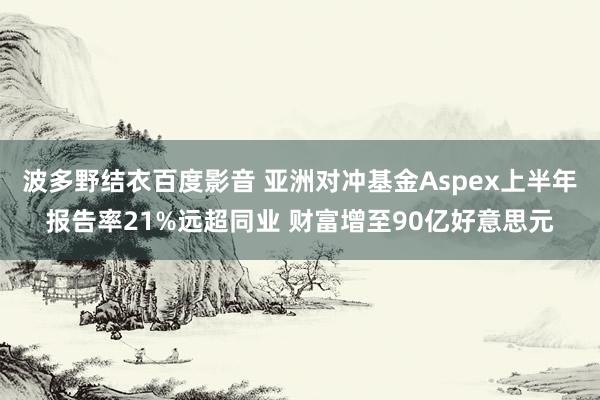 波多野结衣百度影音 亚洲对冲基金Aspex上半年报告率21%远超同业 财富增至90亿好意思元