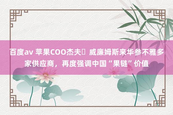 百度av 苹果COO杰夫・威廉姆斯来华参不雅多家供应商，再度强调中国“果链”价值