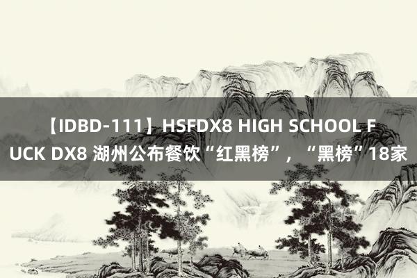 【IDBD-111】HSFDX8 HIGH SCHOOL FUCK DX8 湖州公布餐饮“红黑榜”，“黑榜”18家