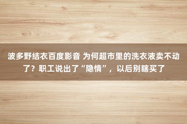 波多野结衣百度影音 为何超市里的洗衣液卖不动了？职工说出了“隐情”，以后别瞎买了