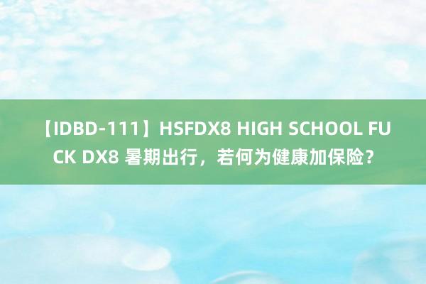 【IDBD-111】HSFDX8 HIGH SCHOOL FUCK DX8 暑期出行，若何为健康加保险？