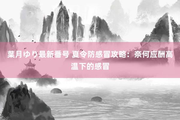 葉月ゆり最新番号 夏令防感冒攻略：奈何应酬高温下的感冒