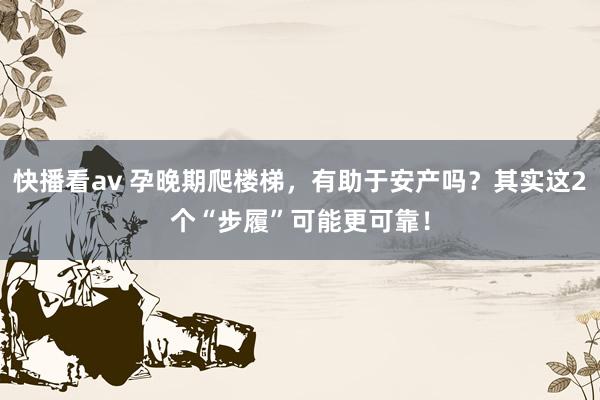 快播看av 孕晚期爬楼梯，有助于安产吗？其实这2个“步履”可能更可靠！