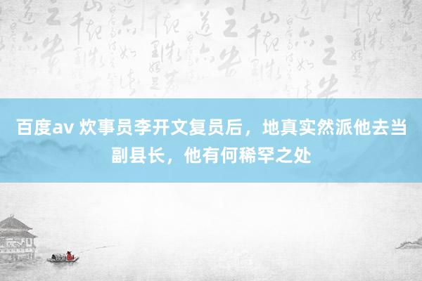 百度av 炊事员李开文复员后，地真实然派他去当副县长，他有何稀罕之处