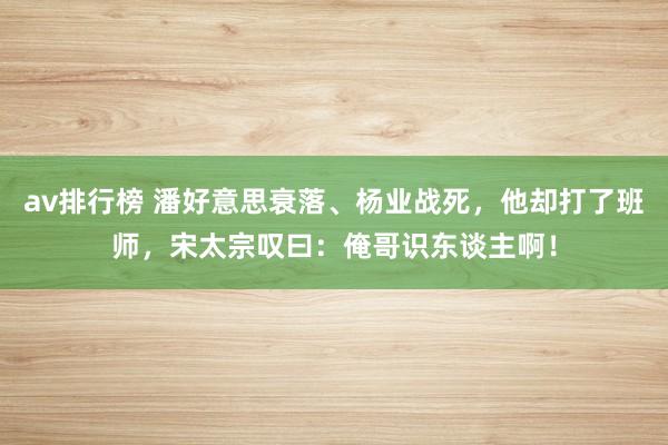 av排行榜 潘好意思衰落、杨业战死，他却打了班师，宋太宗叹曰：俺哥识东谈主啊！