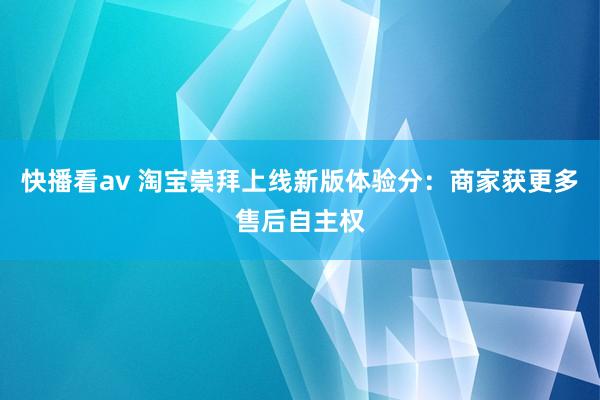 快播看av 淘宝崇拜上线新版体验分：商家获更多售后自主权