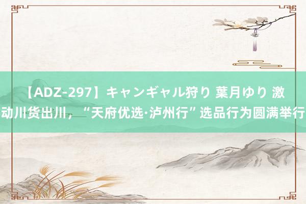 【ADZ-297】キャンギャル狩り 葉月ゆり 激动川货出川，“天府优选·泸州行”选品行为圆满举行