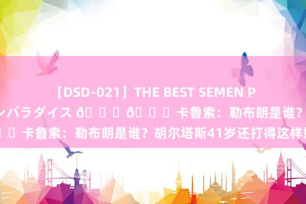 【DSD-021】THE BEST SEMEN PARADISE 美女12人とザーメンパラダイス ??卡鲁索：勒布朗是谁？胡尔塔斯41岁还打得这样好呢！