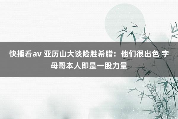 快播看av 亚历山大谈险胜希腊：他们很出色 字母哥本人即是一股力量